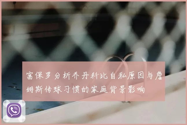 富保罗分析乔丹科比自私原因与詹姆斯传球习惯的家庭背景影响
