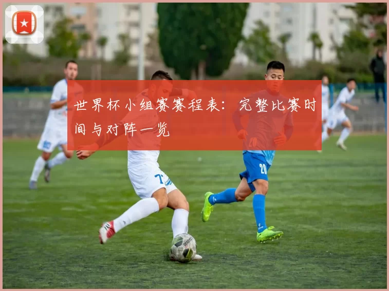 世界杯小组赛赛程表：完整比赛时间与对阵一览