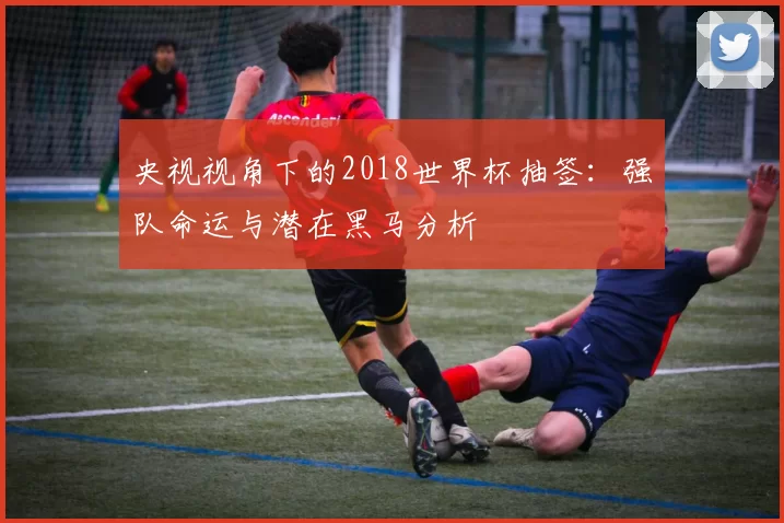 央视视角下的2018世界杯抽签:强队命运与潜在黑马分析
