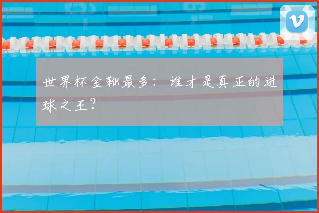 世界杯金靴最多：谁才是真正的进球之王？