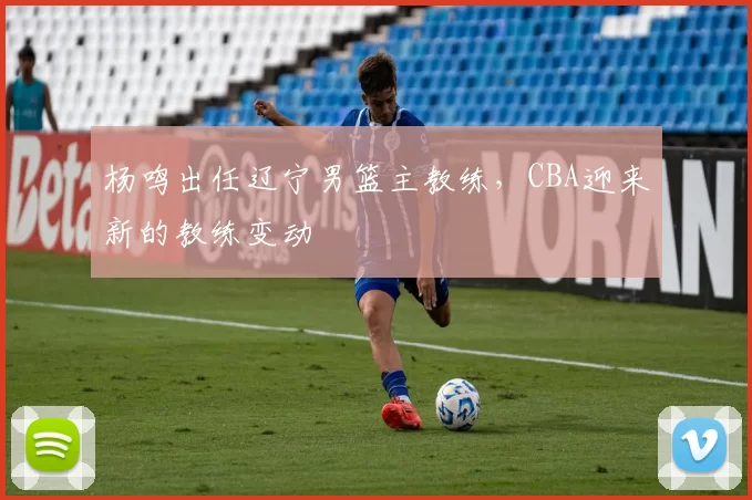 杨鸣出任辽宁男篮主教练，CBA迎来新的教练变动