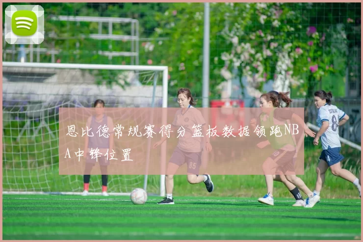 恩比德常规赛得分篮板数据领跑NBA中锋位置