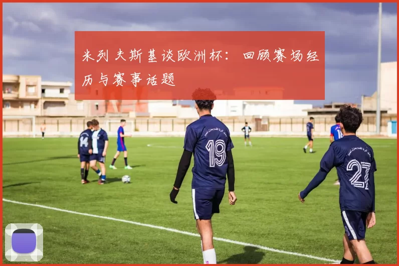 米列夫斯基谈欧洲杯：回顾赛场经历与赛事话题