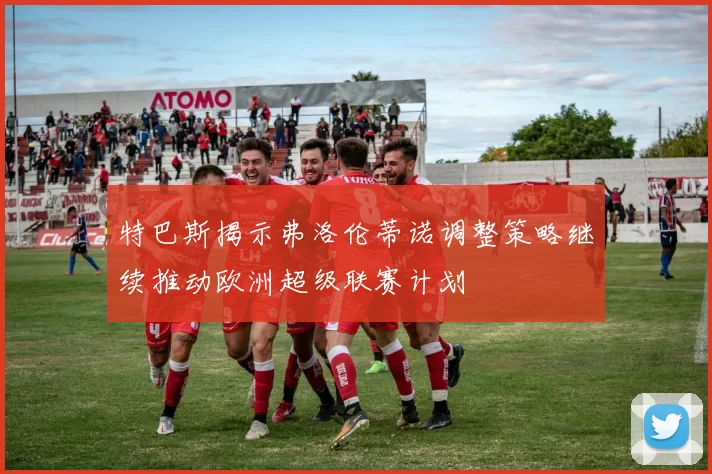 特巴斯揭示弗洛伦蒂诺调整策略继续推动欧洲超级联赛计划