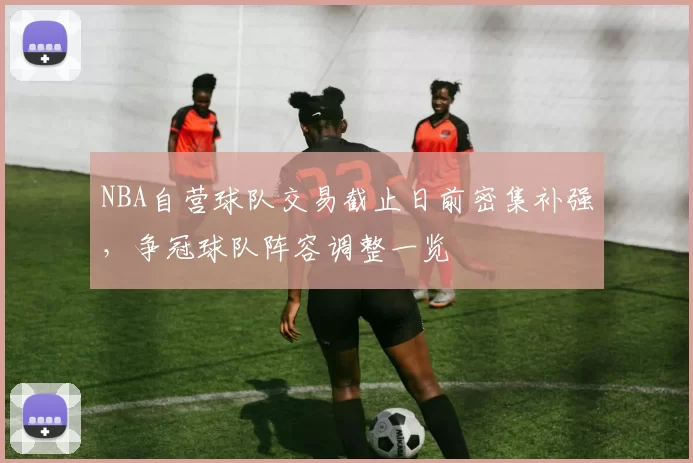NBA自营球队交易截止日前密集补强,争冠球队阵容调整一览