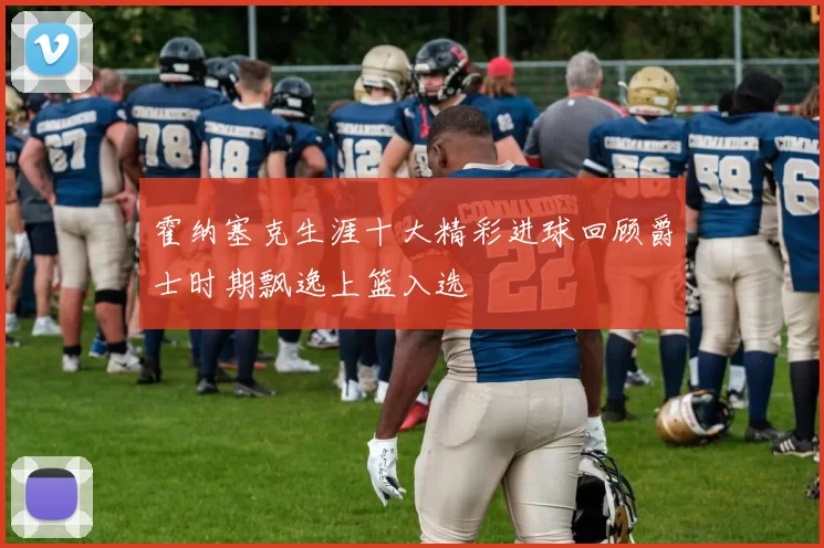 霍纳塞克生涯十大精彩进球回顾爵士时期飘逸上篮入选