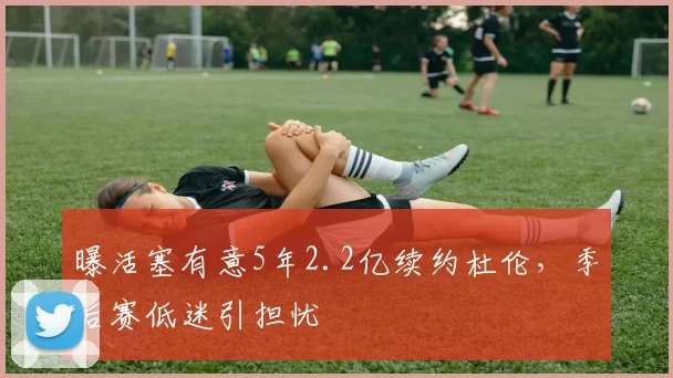 曝活塞有意5年2.2亿续约杜伦，季后赛低迷引担忧