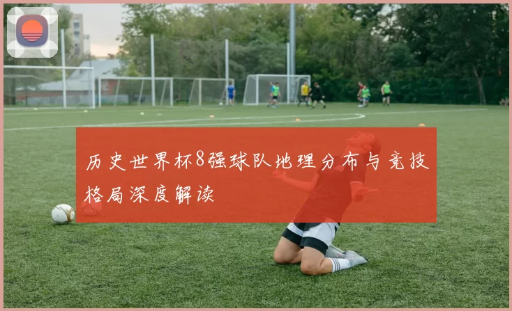 历史世界杯8强球队地理分布与竞技格局深度解读