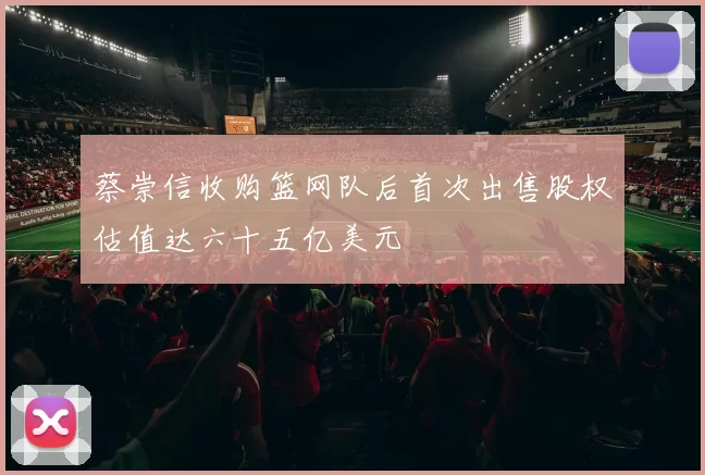 蔡崇信收购篮网队后首次出售股权估值达六十五亿美元