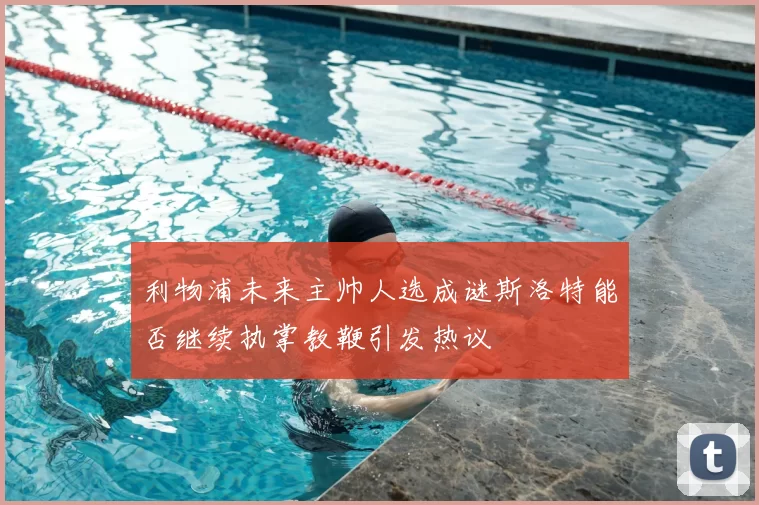 利物浦未来主帅人选成谜斯洛特能否继续执掌教鞭引发热议