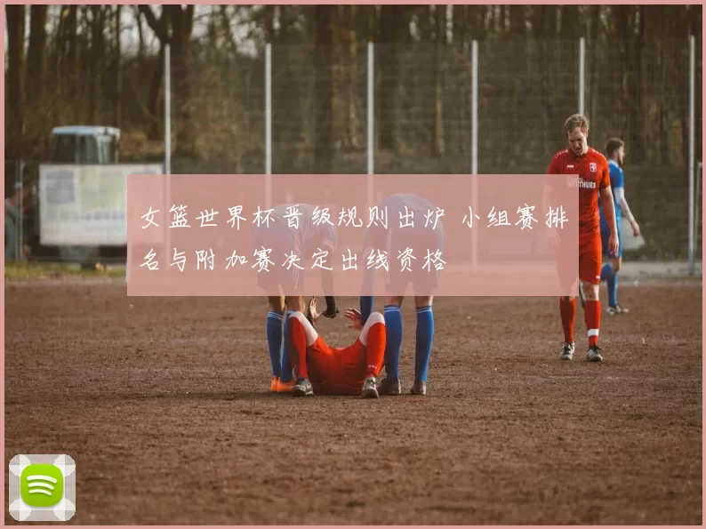 女篮世界杯晋级规则出炉 小组赛排名与附加赛决定出线资格