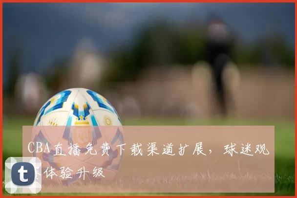 CBA直播免费下载渠道扩展，球迷观赛体验升级