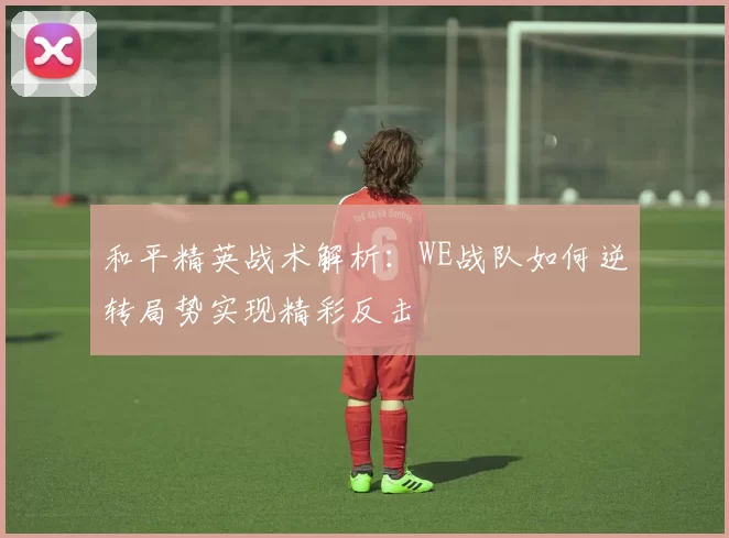 和平精英战术解析：WE战队如何逆转局势实现精彩反击