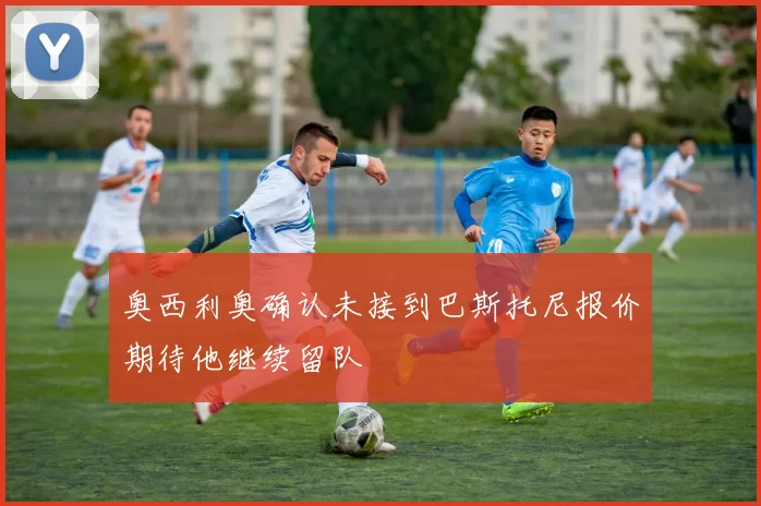 奥西利奥确认未接到巴斯托尼报价期待他继续留队
