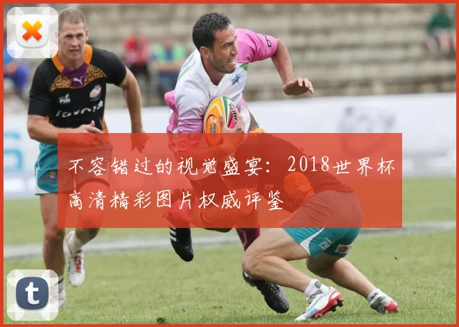 不容错过的视觉盛宴：2018世界杯高清精彩图片权威评鉴