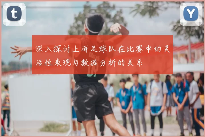 深入探讨上海足球队在比赛中的灵活性表现与数据分析的关系