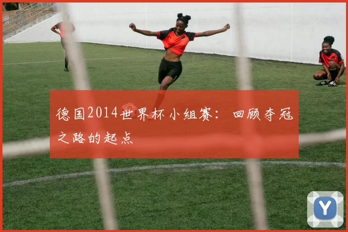 德国2014世界杯小组赛：回顾夺冠之路的起点