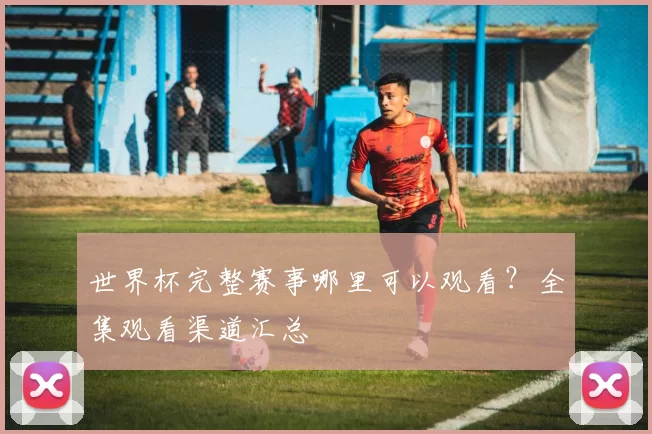 世界杯完整赛事哪里可以观看？全集观看渠道汇总
