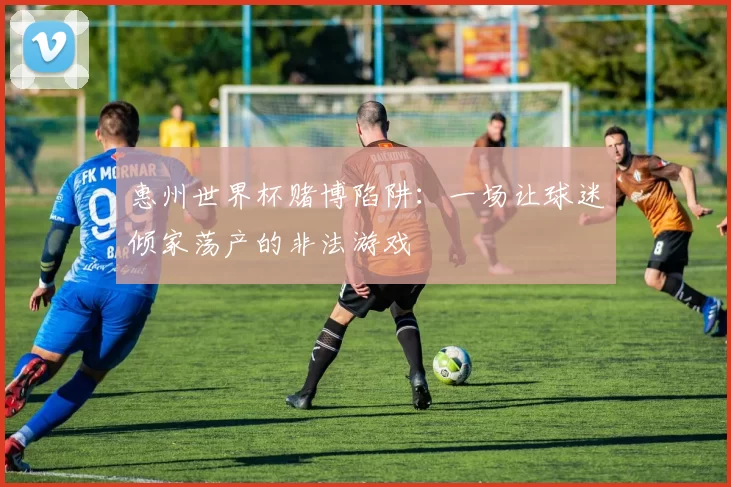 惠州世界杯赌博陷阱：一场让球迷倾家荡产的非法游戏