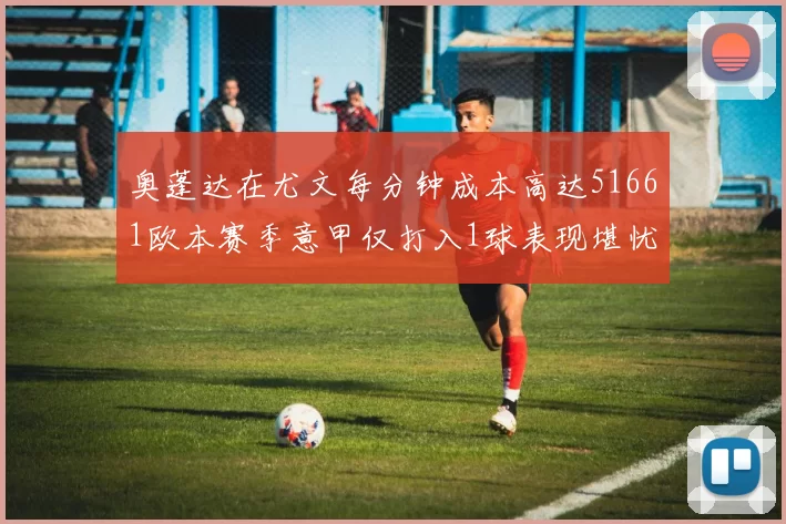 奥蓬达在尤文每分钟成本高达51661欧本赛季意甲仅打入1球表现堪忧