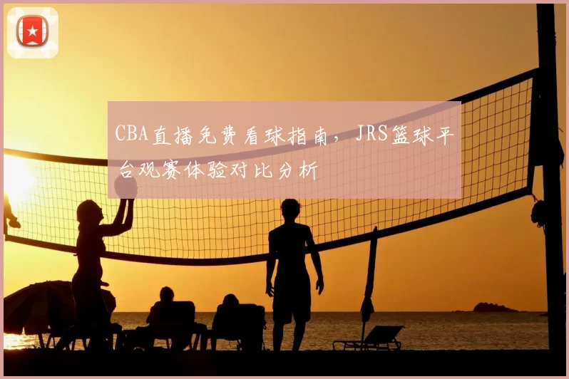 CBA直播免费看球指南,JRS篮球平台观赛体验对比分析