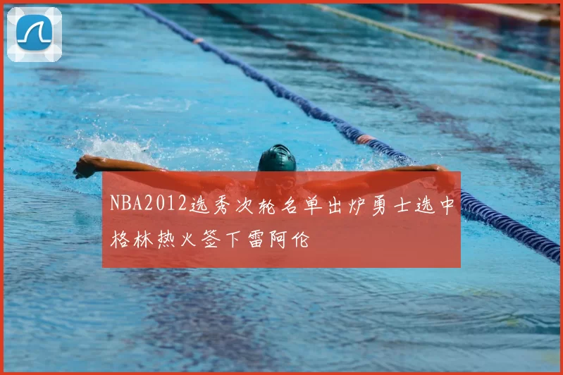 NBA2012选秀次轮名单出炉勇士选中格林热火签下雷阿伦