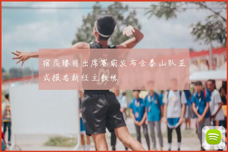 宿茂臻将出席赛前发布会泰山队正式报名新任主教练
