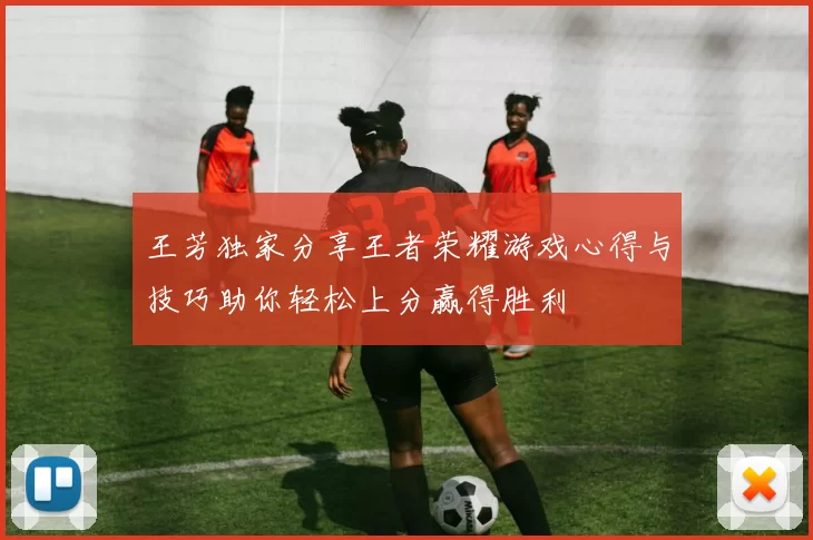 王芳独家分享王者荣耀游戏心得与技巧助你轻松上分赢得胜利