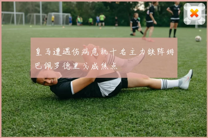皇马遭遇伤病危机十名主力缺阵姆巴佩罗德里戈成焦点