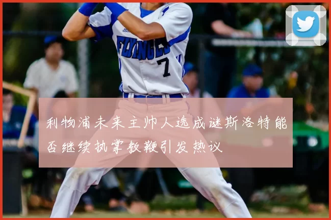 利物浦未来主帅人选成谜斯洛特能否继续执掌教鞭引发热议