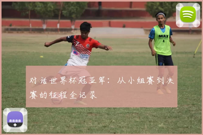 对话世界杯冠亚军：从小组赛到决赛的征程全记录