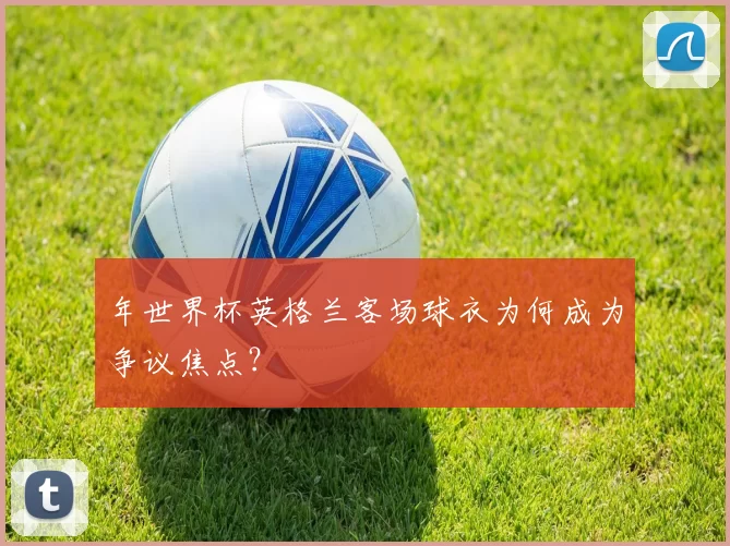 年世界杯英格兰客场球衣为何成为争议焦点？