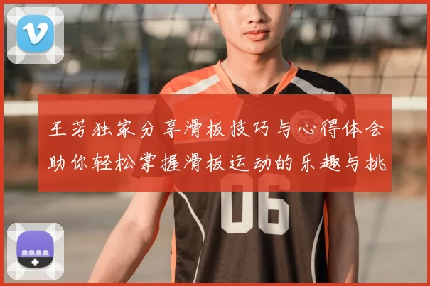 王芳独家分享滑板技巧与心得体会助你轻松掌握滑板运动的乐趣与挑战
