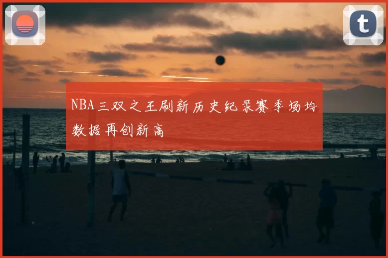 NBA三双之王刷新历史纪录赛季场均数据再创新高