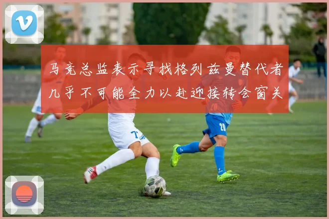 马竞总监表示寻找格列兹曼替代者几乎不可能全力以赴迎接转会窗关闭