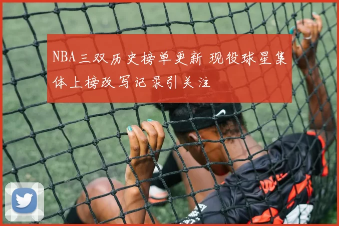NBA三双历史榜单更新 现役球星集体上榜改写记录引关注