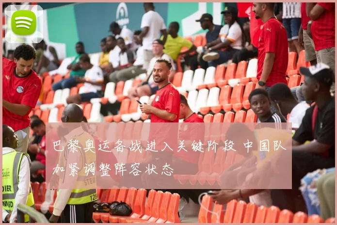 巴黎奥运备战进入关键阶段 中国队加紧调整阵容状态