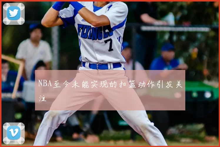 NBA至今未能实现的扣篮动作引发关注
