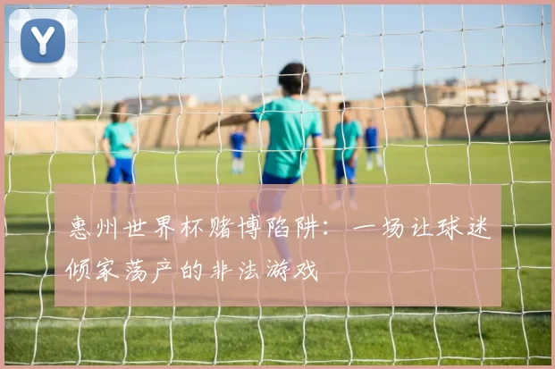 惠州世界杯赌博陷阱:一场让球迷倾家荡产的非法游戏