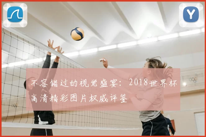 不容错过的视觉盛宴:2018世界杯高清精彩图片权威评鉴