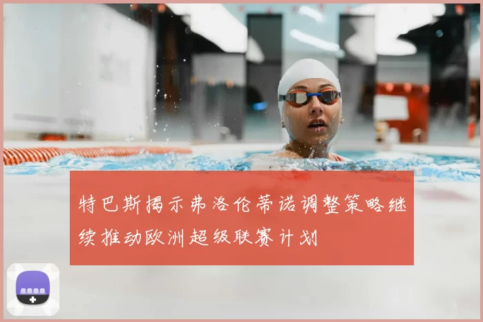 特巴斯揭示弗洛伦蒂诺调整策略继续推动欧洲超级联赛计划