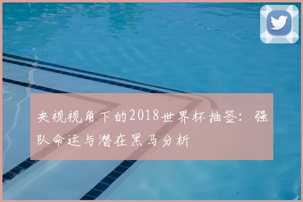 央视视角下的2018世界杯抽签：强队命运与潜在黑马分析