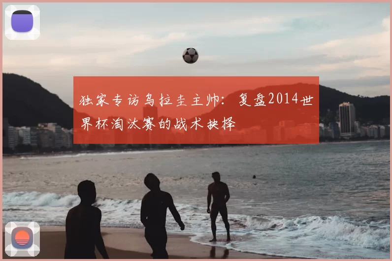 独家专访乌拉圭主帅：复盘2014世界杯淘汰赛的战术抉择