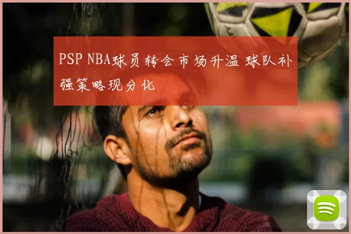 PSP NBA球员转会市场升温 球队补强策略现分化