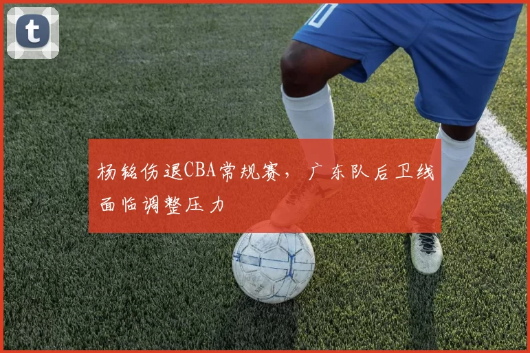 杨铭伤退CBA常规赛，广东队后卫线面临调整压力