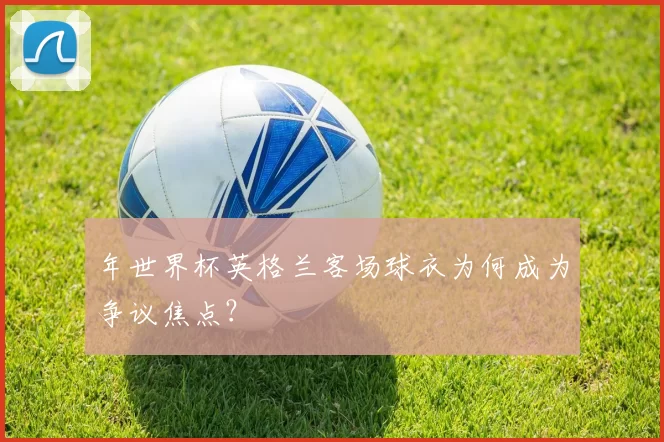 年世界杯英格兰客场球衣为何成为争议焦点？