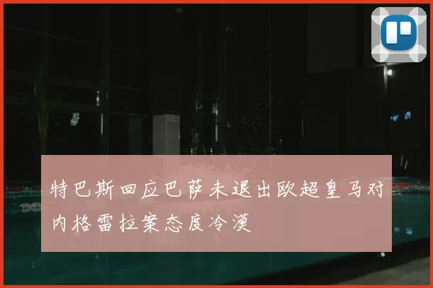 特巴斯回应巴萨未退出欧超皇马对内格雷拉案态度冷漠
