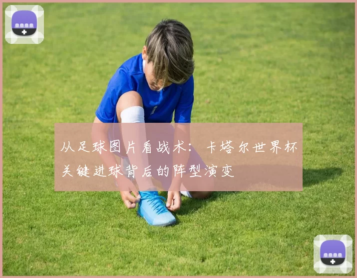 从足球图片看战术：卡塔尔世界杯关键进球背后的阵型演变