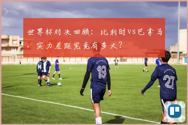 世界杯对决回顾：比利时vs巴拿马，实力差距究竟有多大？
