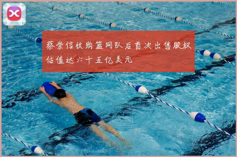 蔡崇信收购篮网队后首次出售股权估值达六十五亿美元